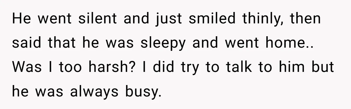 He went silent and just smiled thinly, then said that he was sleepy and went home.. Was I too harsh? I did try to talk to him but he was...