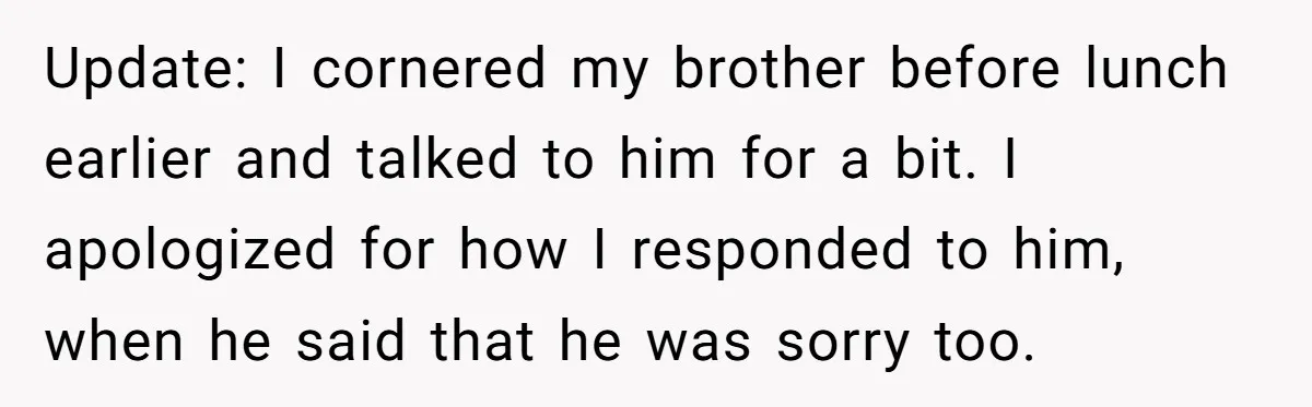 Update: I cornered my brother before lunch earlier and talked to him for a bit. I apologized for how I responded to him, when he said that he was sorry...