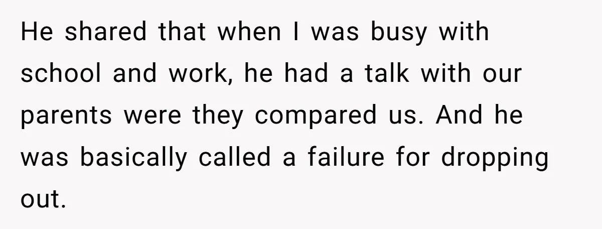 He shared that when I was busy with school and work, he had a talk with our parents were they compared us. And he was basically called a failure for...