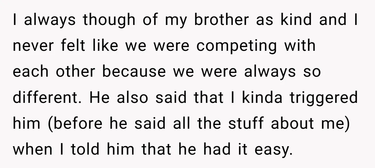 I always though of my brother as kind and I never felt like we were competing with each other because we were always so different. He also said that I...