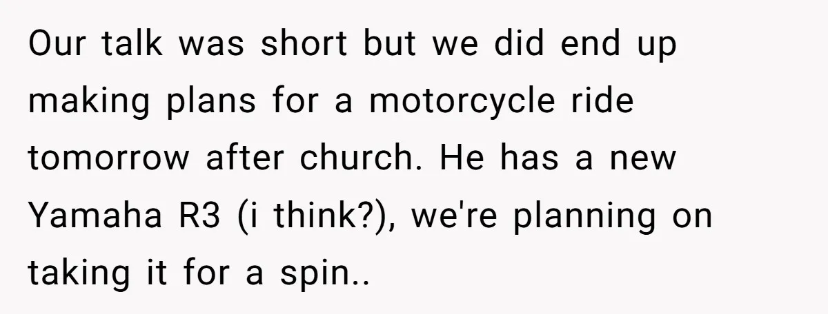 Our talk was short but we did end up making plans for a motorcycle ride tomorrow after church. He has a new Yamaha R3 (i think?), we're planning on taking...