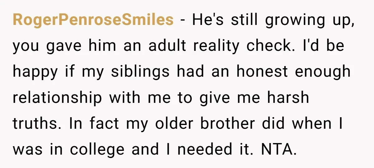 RogerPenroseSmiles − He's still growing up, you gave him an adult reality check. I'd be happy if my siblings had an honest enough relationship with me to give me harsh...