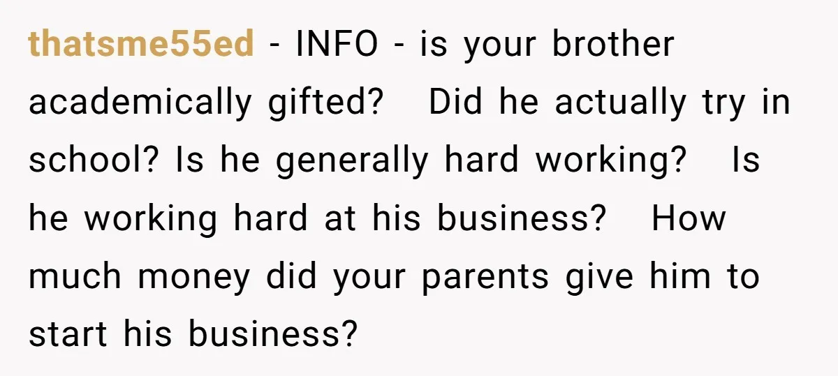 thatsme55ed − INFO - is your brother academically gifted? Did he actually try in school? Is he generally hard working? Is he working hard at his business? How much money...