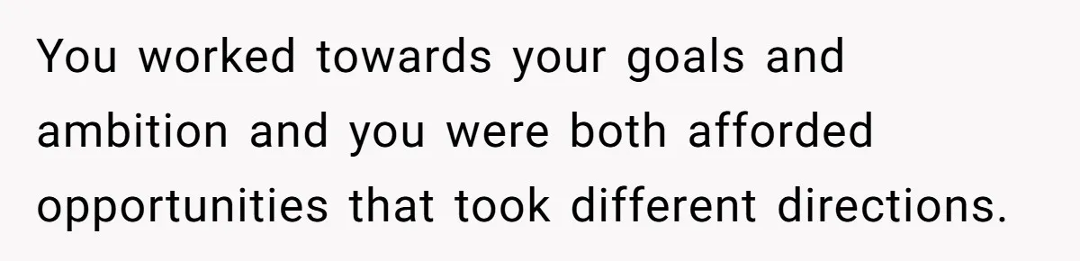 You worked towards your goals and ambition and you were both afforded opportunities that took different directions.