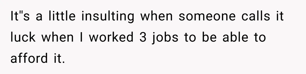 It''s a little insulting when someone calls it luck when I worked 3 jobs to be able to afford it.