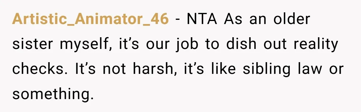 Artistic_Animator_46 − NTA As an older sister myself, it’s our job to dish out reality checks. It’s not harsh, it’s like sibling law or something.
