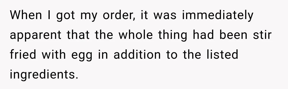 When I got my order, it was immediately apparent that the whole thing had been stir fried with egg in addition to the listed ingredients.