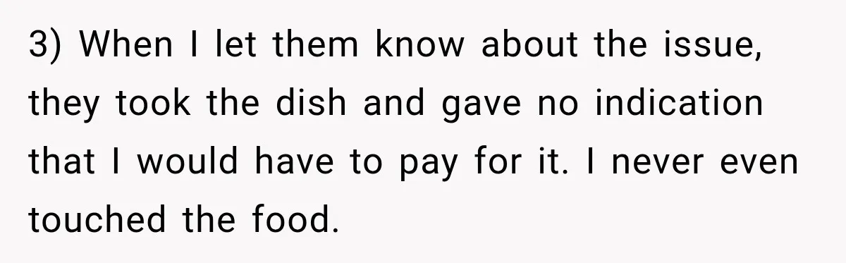 3) When I let them know about the issue, they took the dish and gave no indication that I would have to pay for it. I never even touched the...