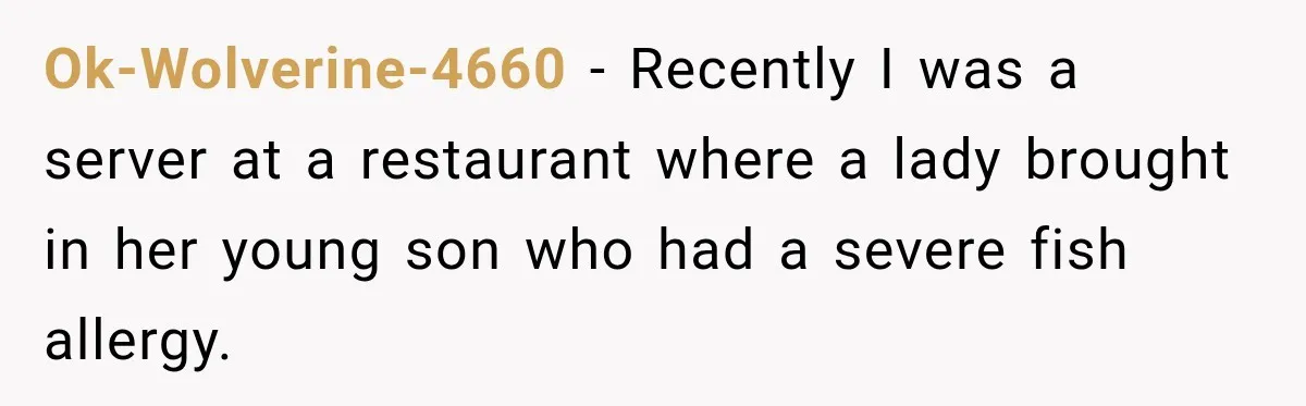 Ok-Wolverine-4660 − Recently I was a server at a restaurant where a lady brought in her young son who had a severe fish allergy.