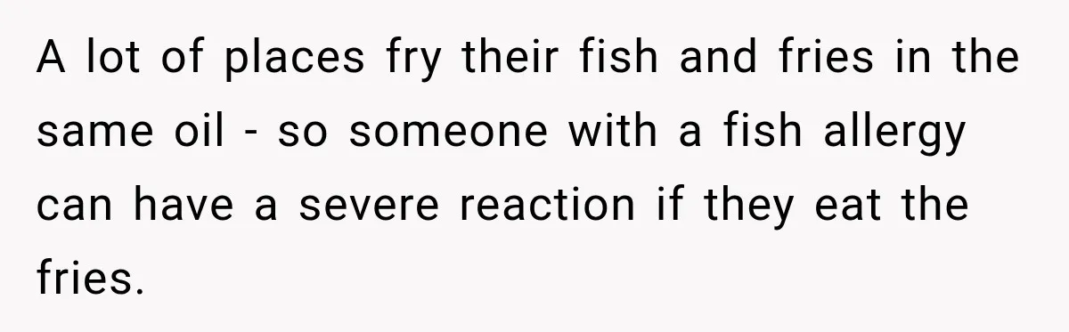 A lot of places fry their fish and fries in the same oil - so someone with a fish allergy can have a severe reaction if they eat the fries.
