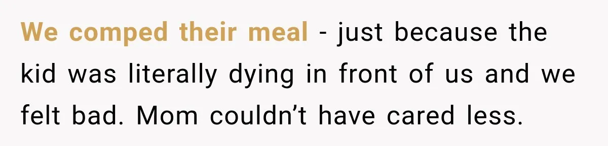 We comped their meal - just because the kid was literally dying in front of us and we felt bad. Mom couldn’t have cared less.