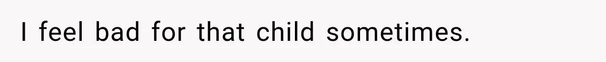 I feel bad for that child sometimes.
