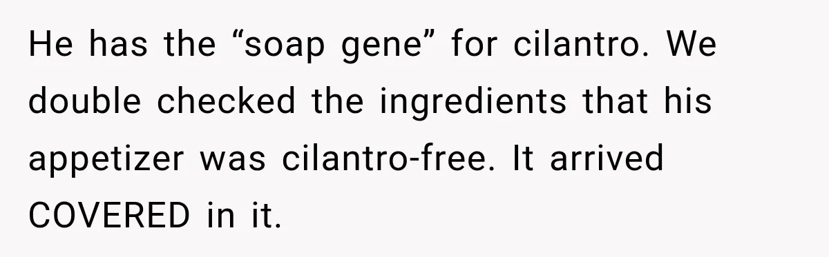 He has the “soap gene” for cilantro. We double checked the ingredients that his appetizer was cilantro-free. It arrived COVERED in it.