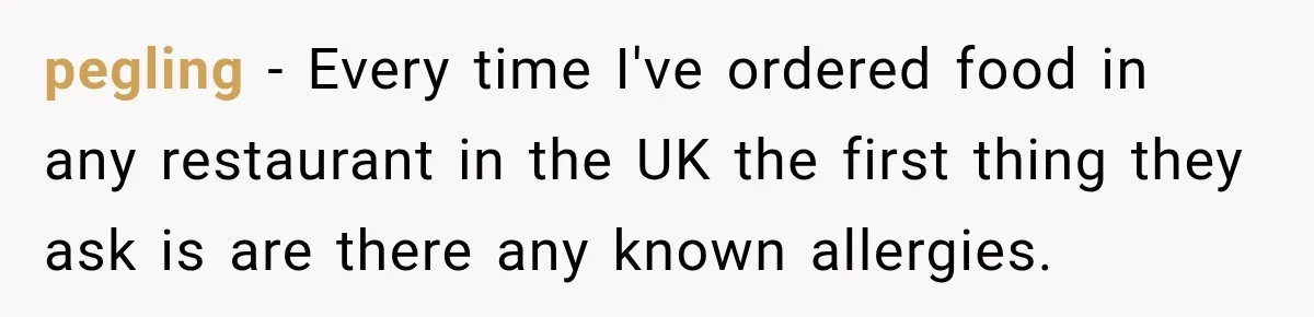 pegling − Every time I've ordered food in any restaurant in the UK the first thing they ask is are there any known allergies.