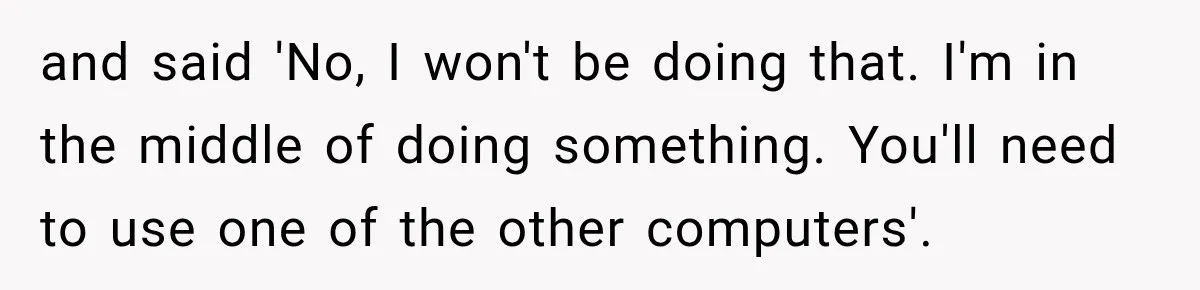 and said 'No, I won't be doing that. I'm in the middle of doing something. You'll need to use one of the other computers'.