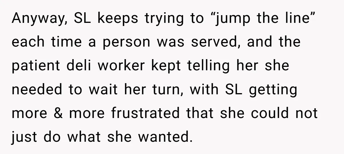 Anyway, SL keeps trying to “jump the line” each time a person was served, and the patient deli worker kept telling her she needed to wait her turn, with SL...