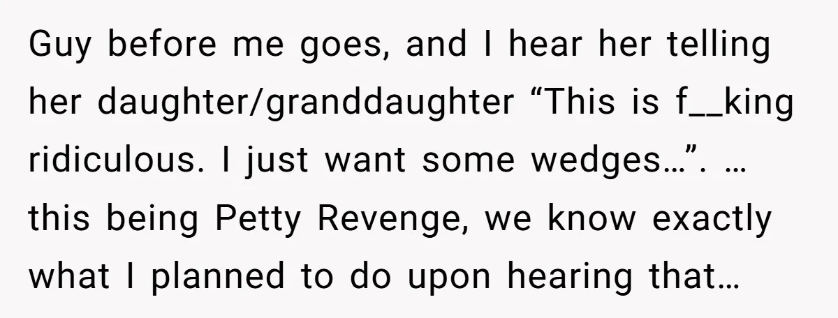 Guy before me goes, and I hear her telling her daughter/granddaughter “This is f__king ridiculous. I just want some wedges…”. …this being Petty Revenge, we know exactly what I planned...