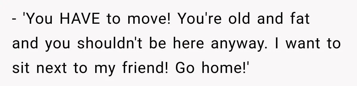 - 'You HAVE to move! You're old and fat and you shouldn't be here anyway. I want to sit next to my friend! Go home!'