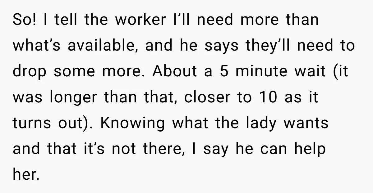 So! I tell the worker I’ll need more than what’s available, and he says they’ll need to drop some more. About a 5 minute wait (it was longer than that,...