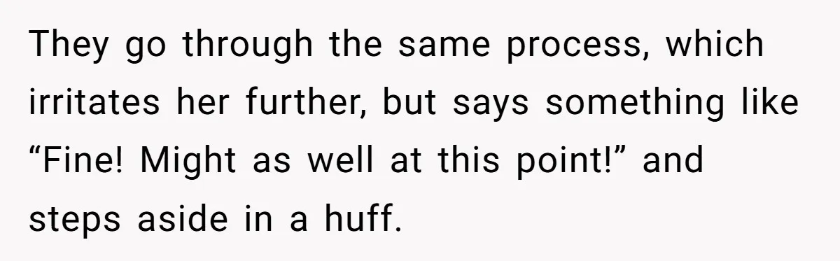 They go through the same process, which irritates her further, but says something like “Fine! Might as well at this point!” and steps aside in a huff.