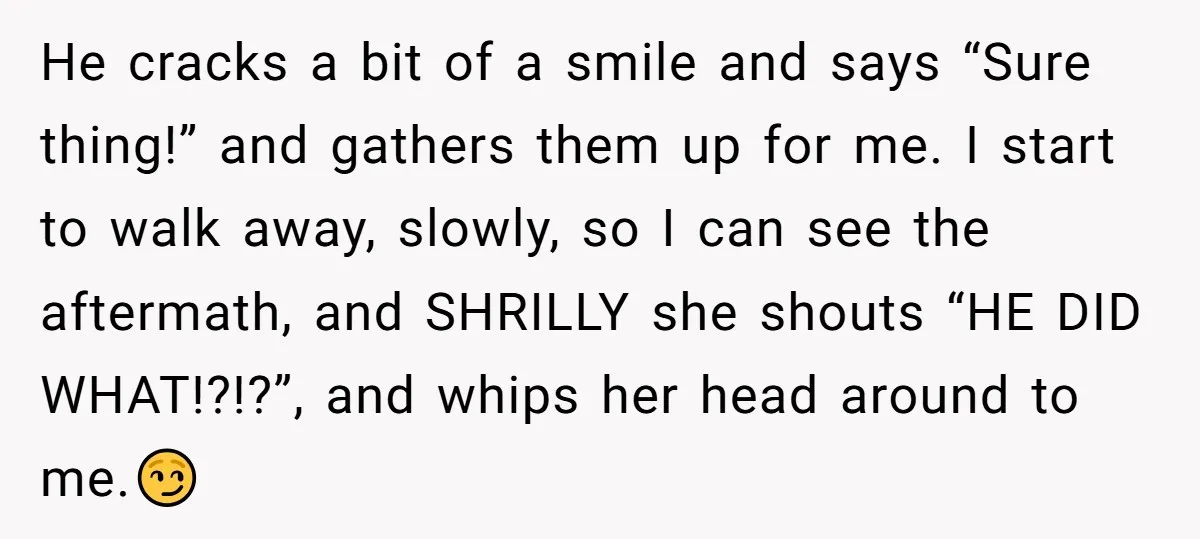He cracks a bit of a smile and says “Sure thing!” and gathers them up for me. I start to walk away, slowly, so I can see the aftermath, and...