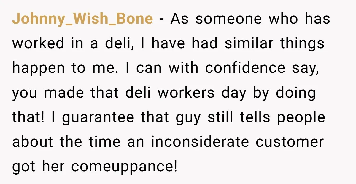 Johnny_Wish_Bone − As someone who has worked in a deli, I have had similar things happen to me. I can with confidence say, you made that deli workers day by...
