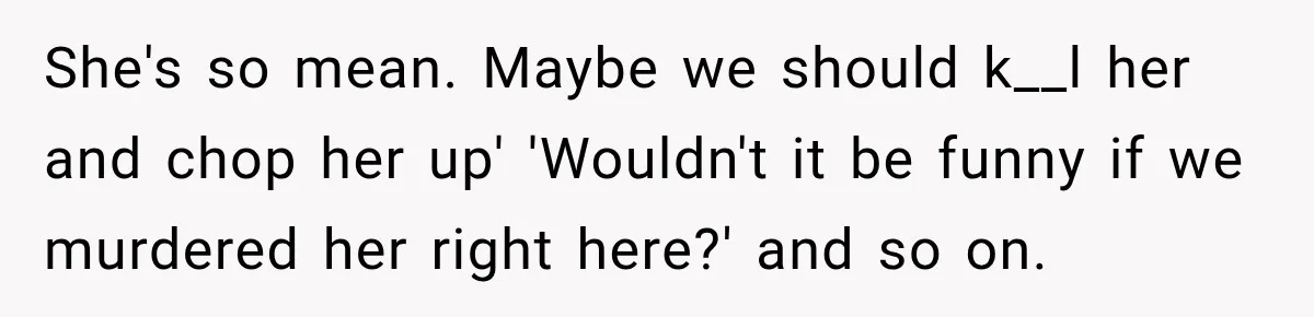 She's so mean. Maybe we should k__l her and chop her up' 'Wouldn't it be funny if we murdered her right here?' and so on.