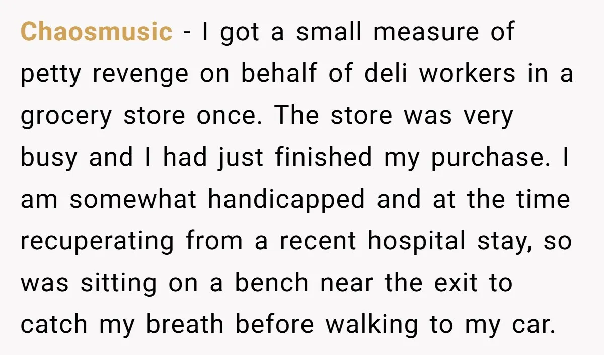 Chaosmusic − I got a small measure of petty revenge on behalf of deli workers in a grocery store once. The store was very busy and I had just finished...