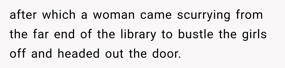 after which a woman came scurrying from the far end of the library to bustle the girls off and headed out the door.