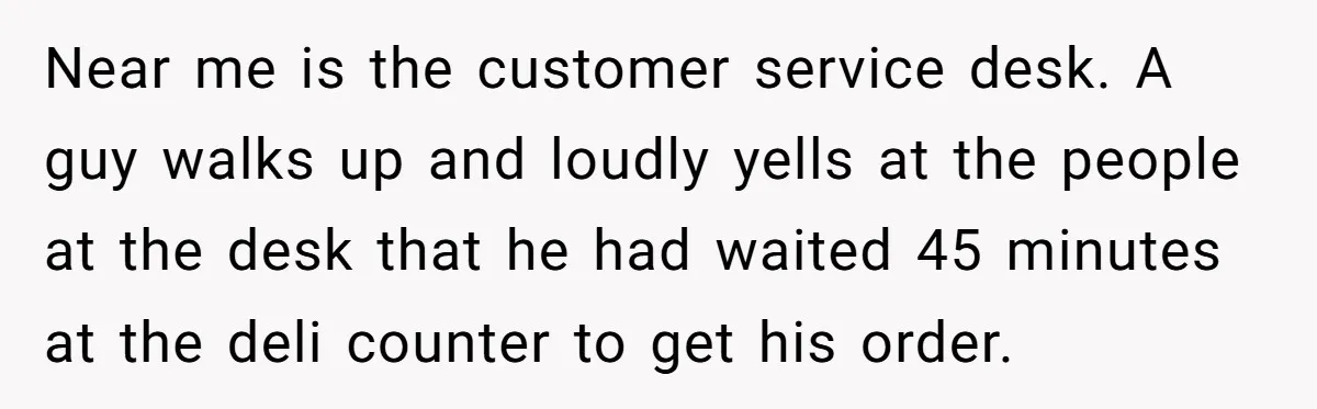 Near me is the customer service desk. A guy walks up and loudly yells at the people at the desk that he had waited 45 minutes at the deli counter...