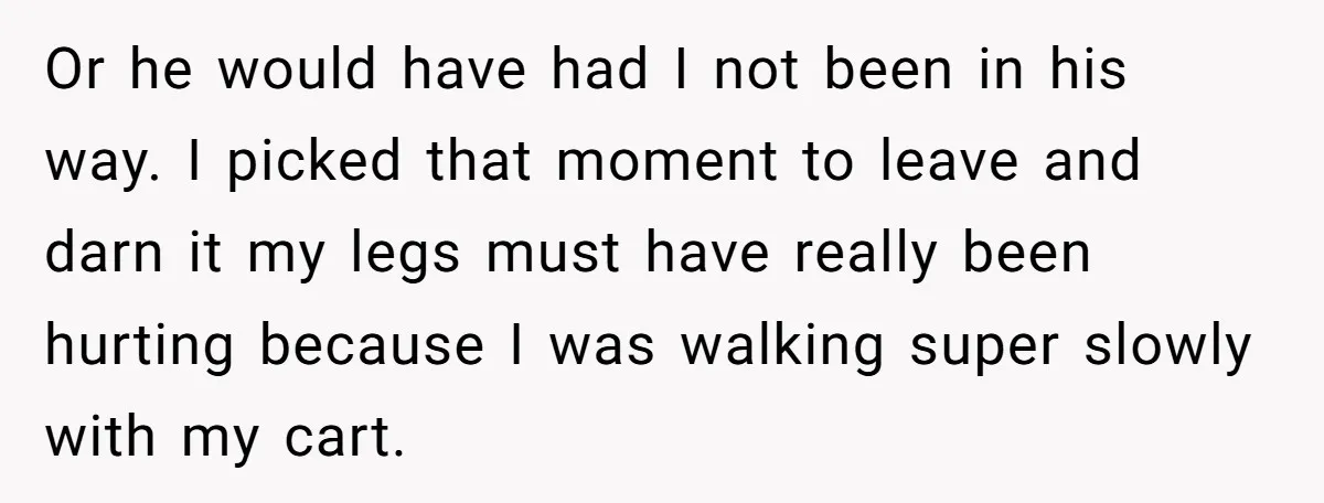 Or he would have had I not been in his way. I picked that moment to leave and darn it my legs must have really been hurting because I was...