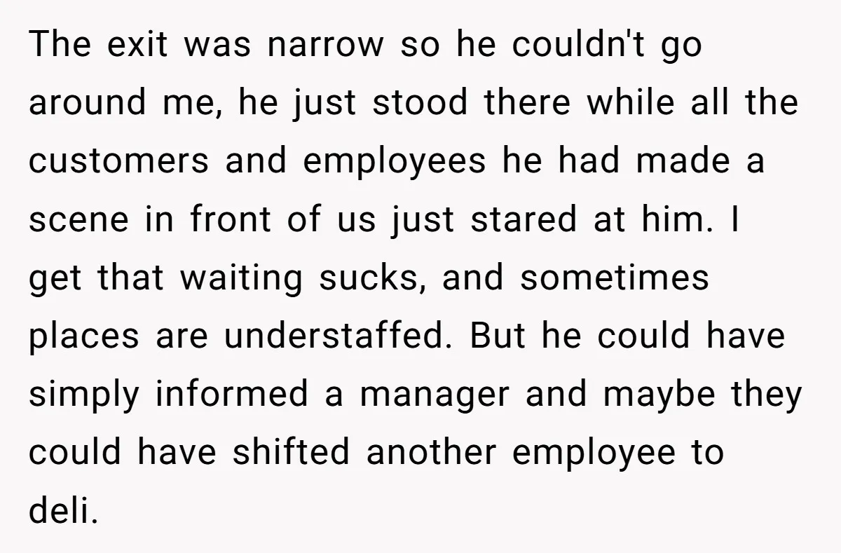 The exit was narrow so he couldn't go around me, he just stood there while all the customers and employees he had made a scene in front of us just...