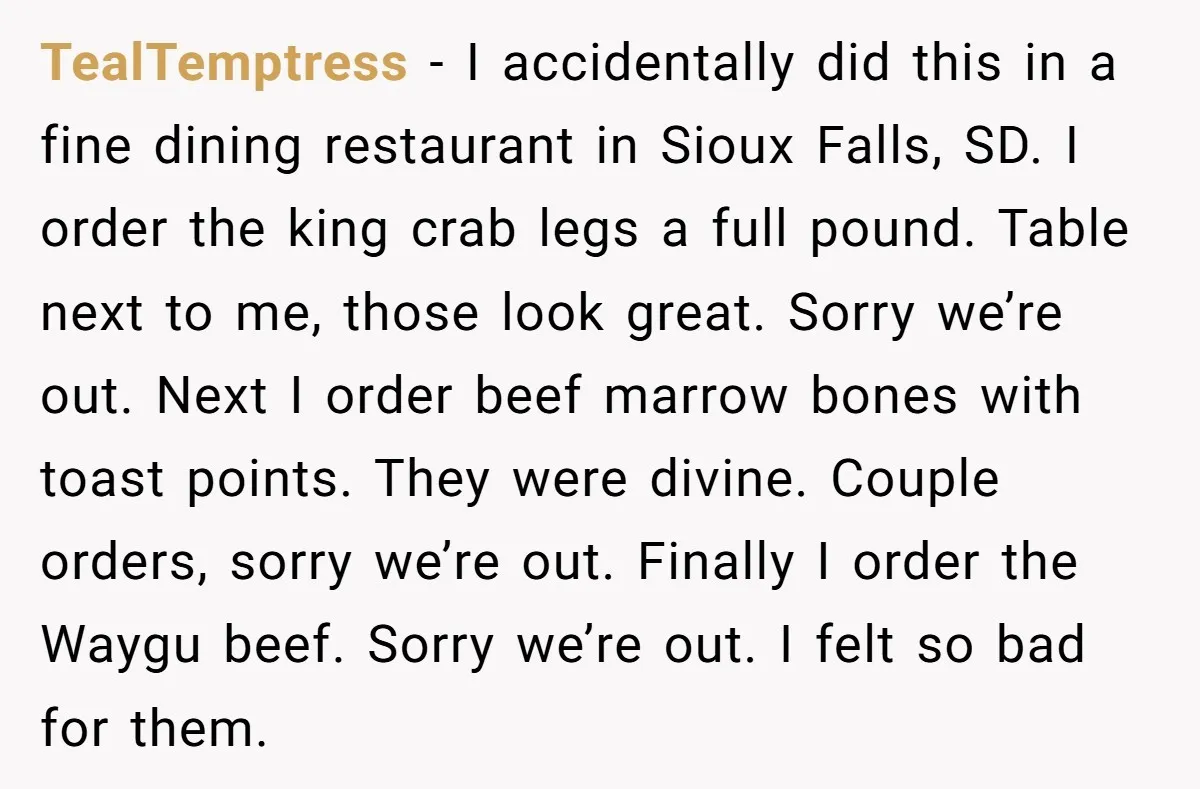 TealTemptress − I accidentally did this in a fine dining restaurant in Sioux Falls, SD. I order the king crab legs a full pound. Table next to me, those look...