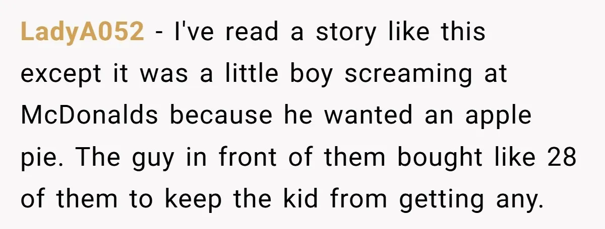 LadyA052 − I've read a story like this except it was a little boy screaming at McDonalds because he wanted an apple pie. The guy in front of them bought...