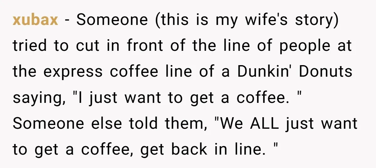 xubax − Someone (this is my wife's story) tried to cut in front of the line of people at the express coffee line of a Dunkin' Donuts saying, "I just...