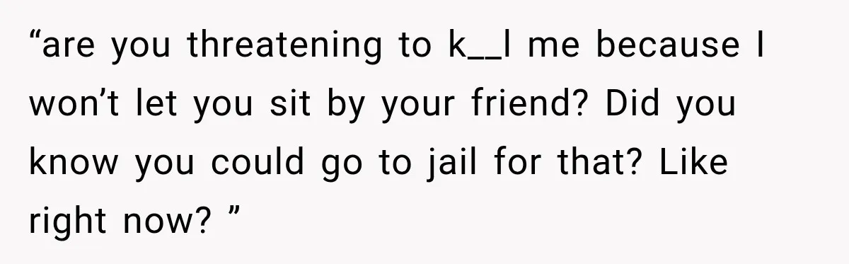 “are you threatening to k__l me because I won’t let you sit by your friend? Did you know you could go to jail for that? Like right now? ”