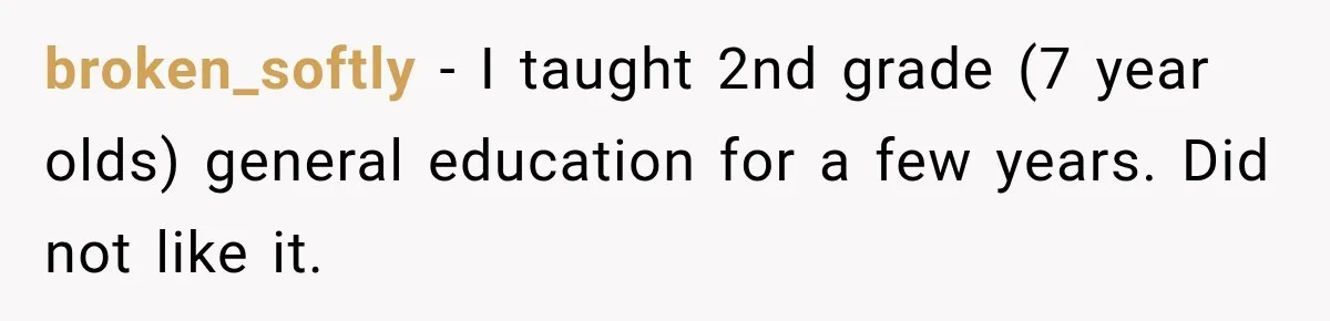 broken_softly − I taught 2nd grade (7 year olds) general education for a few years. Did not like it.