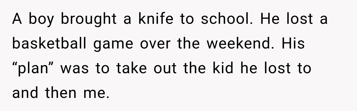 A boy brought a knife to school. He lost a basketball game over the weekend. His “plan” was to take out the kid he lost to and then me.