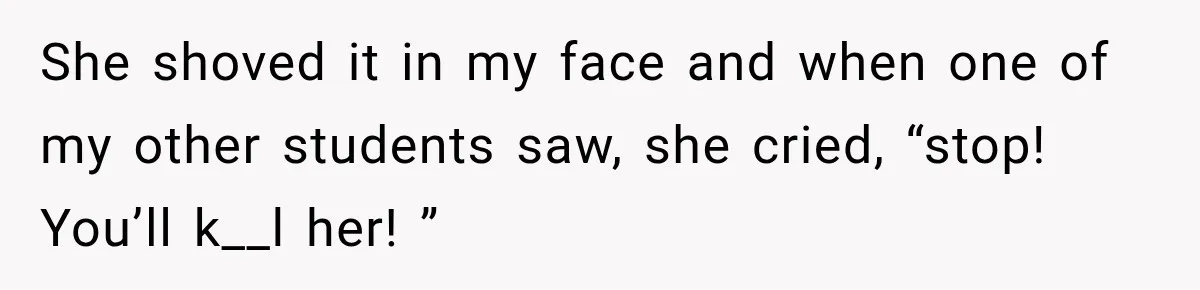 She shoved it in my face and when one of my other students saw, she cried, “stop! You’ll k__l her! ”