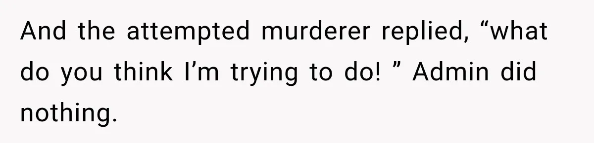 And the attempted murderer replied, “what do you think I’m trying to do! ” Admin did nothing.