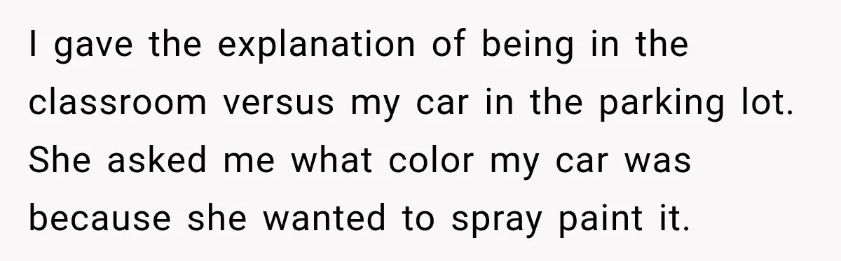 I gave the explanation of being in the classroom versus my car in the parking lot. She asked me what color my car was because she wanted to spray paint...