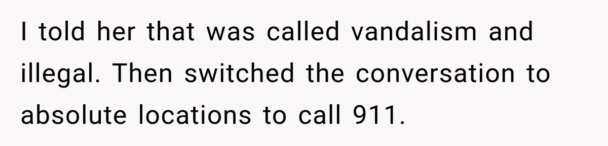 I told her that was called vandalism and illegal. Then switched the conversation to absolute locations to call 911.