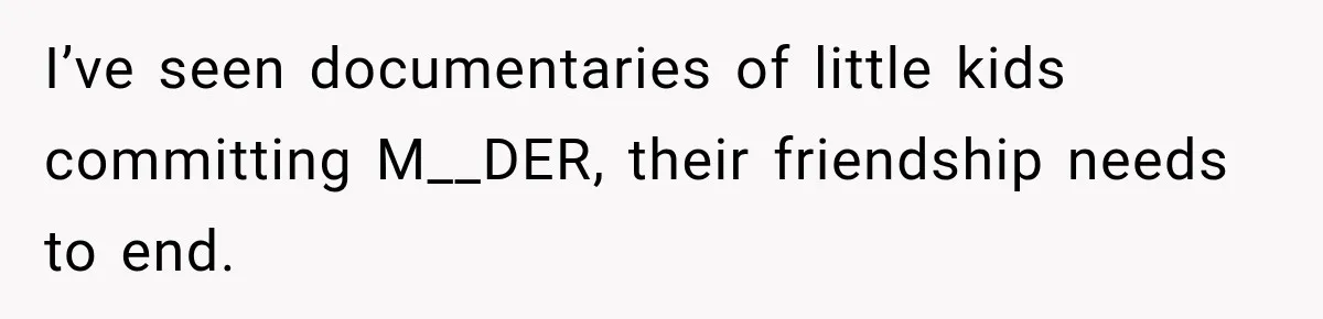 I’ve seen documentaries of little kids committing M__DER, their friendship needs to end.