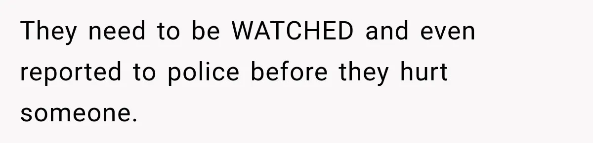 They need to be WATCHED and even reported to police before they hurt someone.