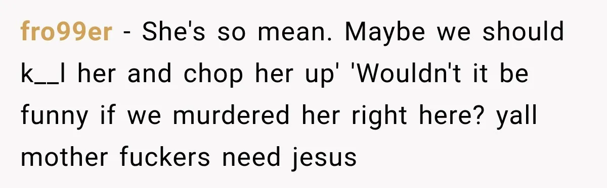 fro99er − She's so mean. Maybe we should k__l her and chop her up' 'Wouldn't it be funny if we murdered her right here? yall mother fuckers need jesus