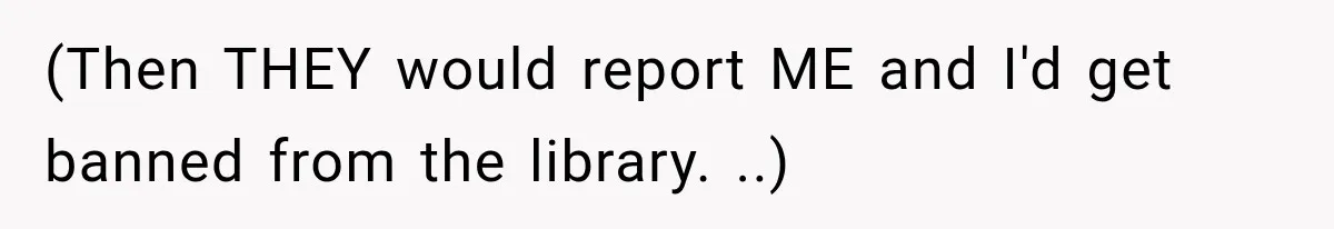 (Then THEY would report ME and I'd get banned from the library. ..)