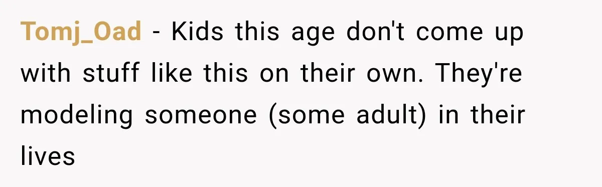 Tomj_Oad − Kids this age don't come up with stuff like this on their own. They're modeling someone (some adult) in their lives