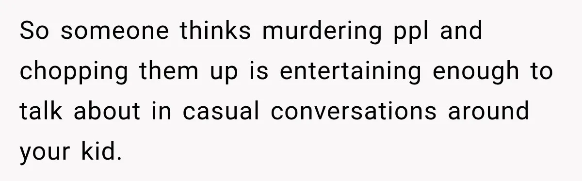 So someone thinks murdering ppl and chopping them up is entertaining enough to talk about in casual conversations around your kid.