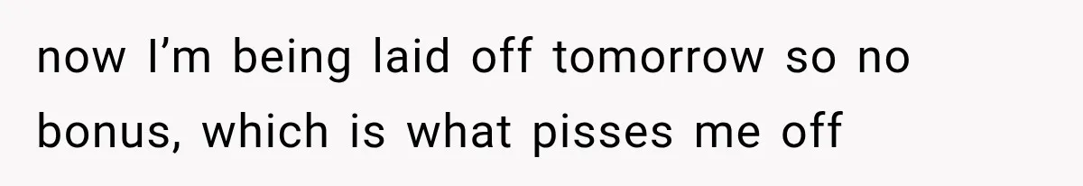 Boss Promises A $5K Bonus To Keep Employee From Leaving, Then Lays Her Off Before Payday now I’m being laid off tomorrow so no bonus, which is what pisses me off