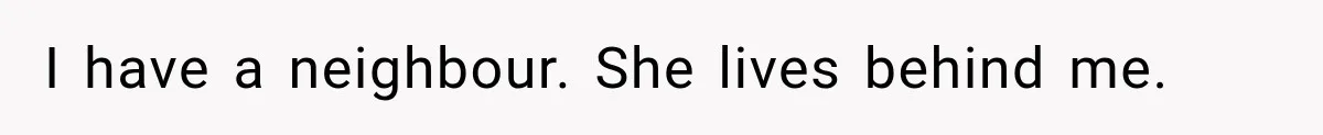 I have a neighbour. She lives behind me.